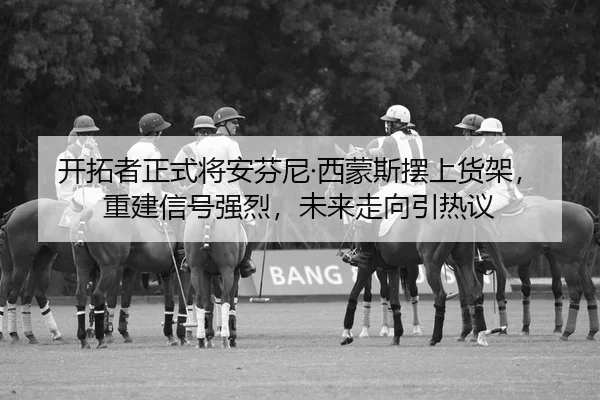 开拓者正式将安芬尼·西蒙斯摆上货架，重建信号强烈，未来走向引热议