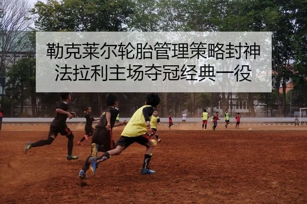勒克莱尔轮胎管理策略封神 法拉利主场夺冠经典一役